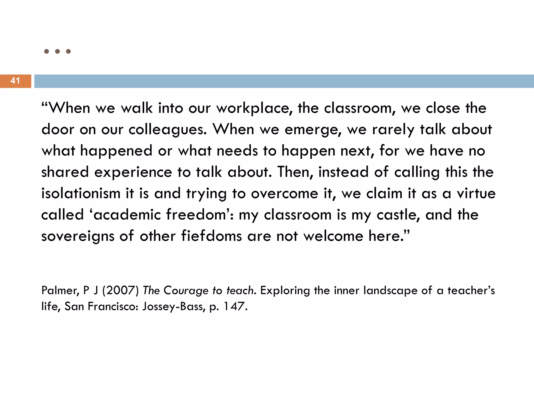 …
41


     “When we walk into our workplace, the classroom, we close the
     door on our colleagues. When we emerge, we rarely talk about
     what happened or what needs to happen next, for we have no
     shared experience to talk about. Then, instead of calling this the
     isolationism it is and trying to overcome it, we claim it as a virtue
     called „academic freedom‟: my classroom is my castle, and the
     sovereigns of other fiefdoms are not welcome here.”

     Palmer, P J (2007) The Courage to teach. Exploring the inner landscape of a teacher‟s
     life, San Francisco: Jossey-Bass, p. 147.
 