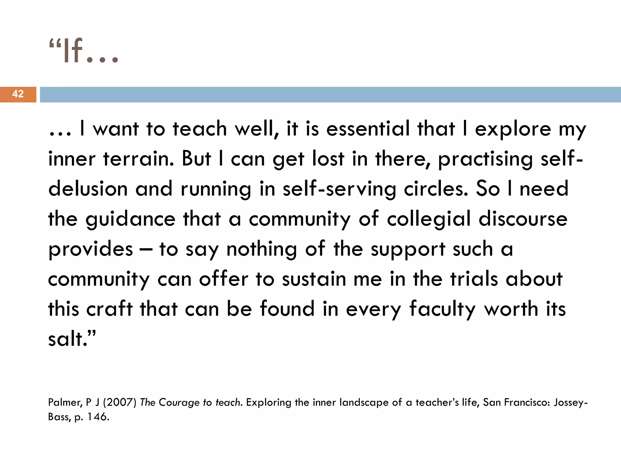 “If…
42


     … I want to teach well, it is essential that I explore my
     inner terrain. But I can get lost in there, practising self-
     delusion and running in self-serving circles. So I need
     the guidance that a community of collegial discourse
     provides – to say nothing of the support such a
     community can offer to sustain me in the trials about
     this craft that can be found in every faculty worth its
     salt.”

     Palmer, P J (2007) The Courage to teach. Exploring the inner landscape of a teacher‟s life, San Francisco: Jossey-
     Bass, p. 146.
 