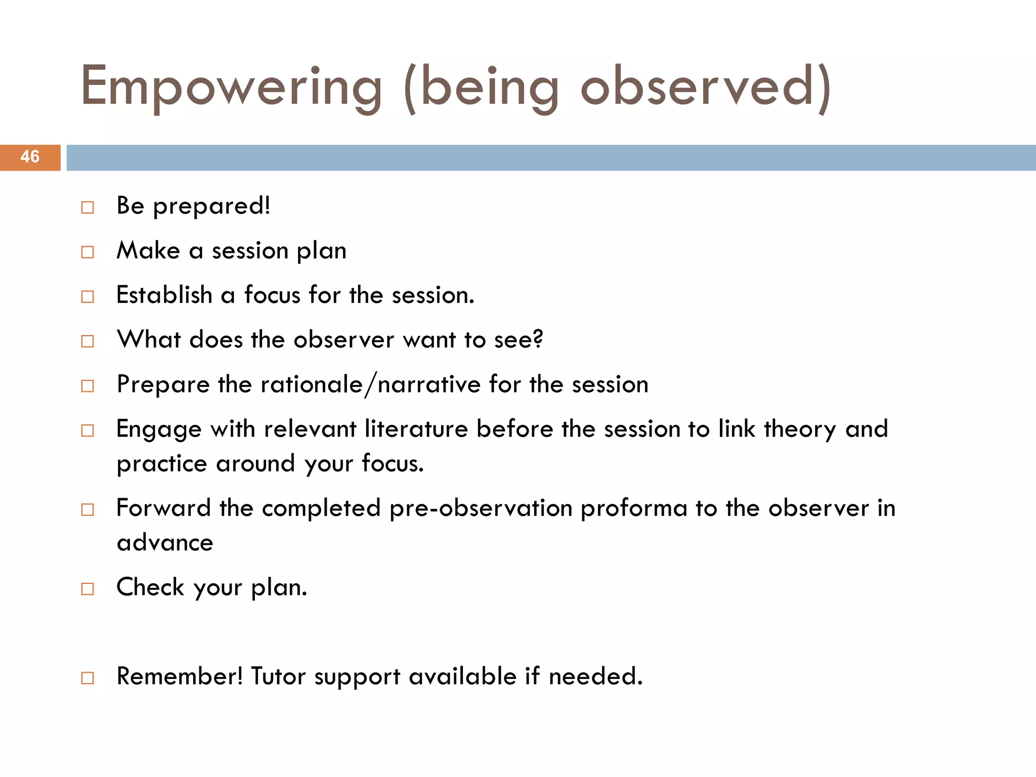 Empowering (being observed)
46

        Be prepared!
        Make a session plan
        Establish a focus for the session.
        What does the observer want to see?
        Prepare the rationale/narrative for the session
        Engage with relevant literature before the session to link theory and
         practice around your focus.
        Forward the completed pre-observation proforma to the observer in
         advance
        Check your plan.


        Remember! Tutor support available if needed.
 