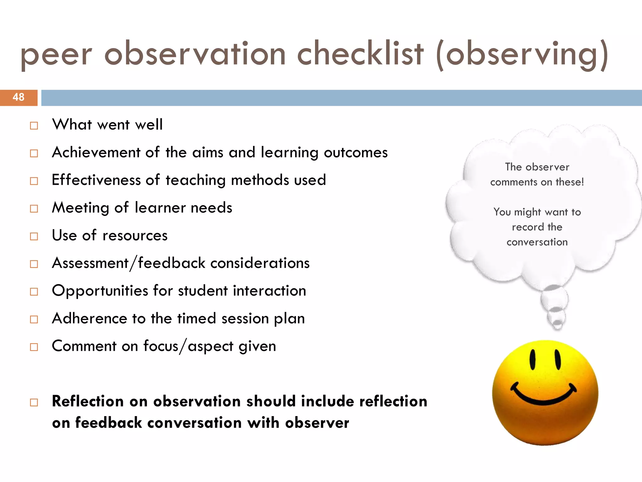 peer observation checklist (observing)
48

        What went well
        Achievement of the aims and learning outcomes
                                                                 The observer
        Effectiveness of teaching methods used                comments on these!

        Meeting of learner needs                              You might want to
                                                                  record the
        Use of resources                                        conversation
        Assessment/feedback considerations
        Opportunities for student interaction
        Adherence to the timed session plan
        Comment on focus/aspect given


        Reflection on observation should include reflection
         on feedback conversation with observer
 