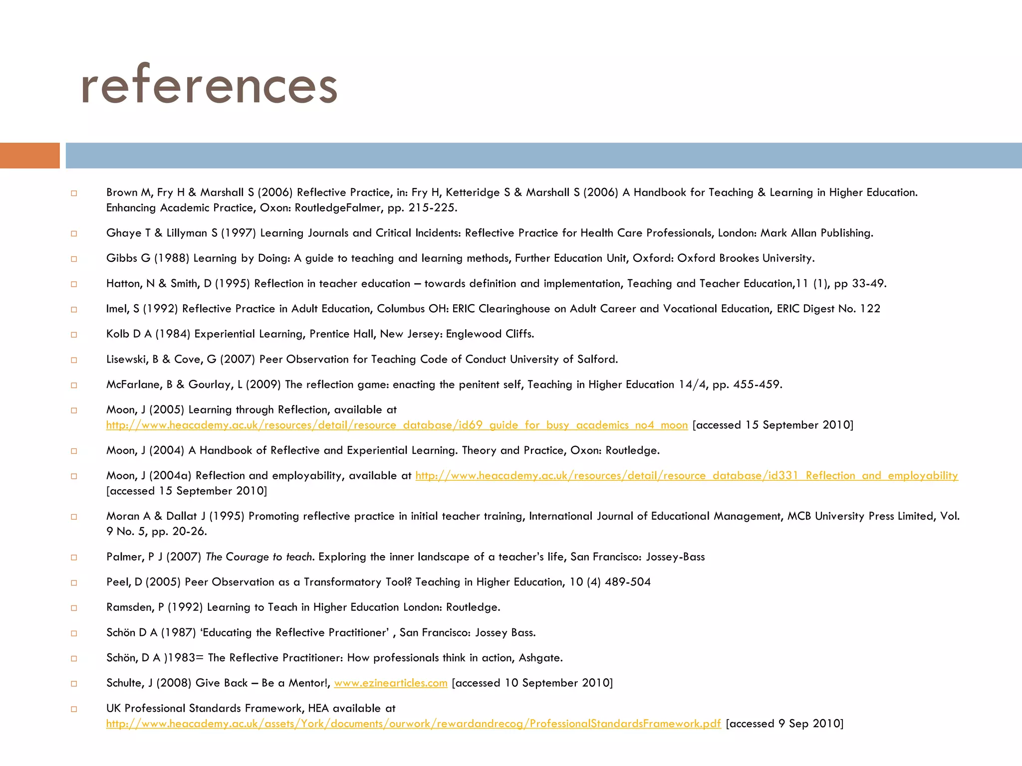 references
    Brown M, Fry H & Marshall S (2006) Reflective Practice, in: Fry H, Ketteridge S & Marshall S (2006) A Handbook for Teaching & Learning in Higher Education.
     Enhancing Academic Practice, Oxon: RoutledgeFalmer, pp. 215-225.
    Ghaye T & Lillyman S (1997) Learning Journals and Critical Incidents: Reflective Practice for Health Care Professionals, London: Mark Allan Publishing.
    Gibbs G (1988) Learning by Doing: A guide to teaching and learning methods, Further Education Unit, Oxford: Oxford Brookes University.
    Hatton, N & Smith, D (1995) Reflection in teacher education – towards definition and implementation, Teaching and Teacher Education,11 (1), pp 33-49.
    Imel, S (1992) Reflective Practice in Adult Education, Columbus OH: ERIC Clearinghouse on Adult Career and Vocational Education, ERIC Digest No. 122
    Kolb D A (1984) Experiential Learning, Prentice Hall, New Jersey: Englewood Cliffs.
    Lisewski, B & Cove, G (2007) Peer Observation for Teaching Code of Conduct University of Salford.
    McFarlane, B & Gourlay, L (2009) The reflection game: enacting the penitent self, Teaching in Higher Education 14/4, pp. 455-459.
    Moon, J (2005) Learning through Reflection, available at
     http://www.heacademy.ac.uk/resources/detail/resource_database/id69_guide_for_busy_academics_no4_moon [accessed 15 September 2010]
    Moon, J (2004) A Handbook of Reflective and Experiential Learning. Theory and Practice, Oxon: Routledge.
    Moon, J (2004a) Reflection and employability, available at http://www.heacademy.ac.uk/resources/detail/resource_database/id331_Reflection_and_employability
     [accessed 15 September 2010]
    Moran A & Dallat J (1995) Promoting reflective practice in initial teacher training, International Journal of Educational Management, MCB University Press Limited, Vol.
     9 No. 5, pp. 20-26.
    Palmer, P J (2007) The Courage to teach. Exploring the inner landscape of a teacher‟s life, San Francisco: Jossey-Bass
    Peel, D (2005) Peer Observation as a Transformatory Tool? Teaching in Higher Education, 10 (4) 489-504
    Ramsden, P (1992) Learning to Teach in Higher Education London: Routledge.
    Schön D A (1987) „Educating the Reflective Practitioner‟ , San Francisco: Jossey Bass.
    Schön, D A )1983= The Reflective Practitioner: How professionals think in action, Ashgate.
    Schulte, J (2008) Give Back – Be a Mentor!, www.ezinearticles.com [accessed 10 September 2010]
    UK Professional Standards Framework, HEA available at
     http://www.heacademy.ac.uk/assets/York/documents/ourwork/rewardandrecog/ProfessionalStandardsFramework.pdf [accessed 9 Sep 2010]
 