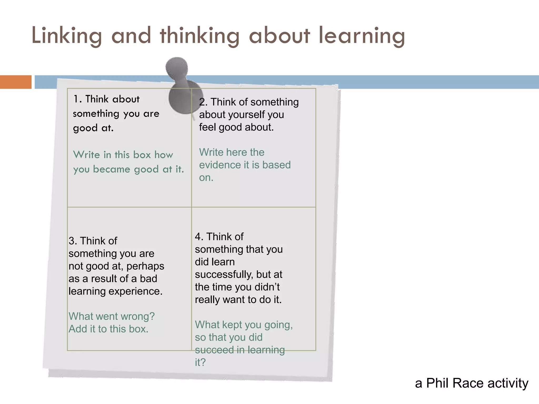 6

Linking and thinking about learning

   1. Think about            2. Think of something
   something you are         about yourself you
   good at.                  feel good about.

   Write in this box how     Write here the
   you became good at it.    evidence it is based
                             on.




   3. Think of              4. Think of
   something you are        something that you
   not good at, perhaps     did learn
   as a result of a bad     successfully, but at
   learning experience.     the time you didn’t
                            really want to do it.
   What went wrong?
   Add it to this box.      What kept you going,
                            so that you did
                            succeed in learning
                            it?

                                                     a Phil Race activity
 