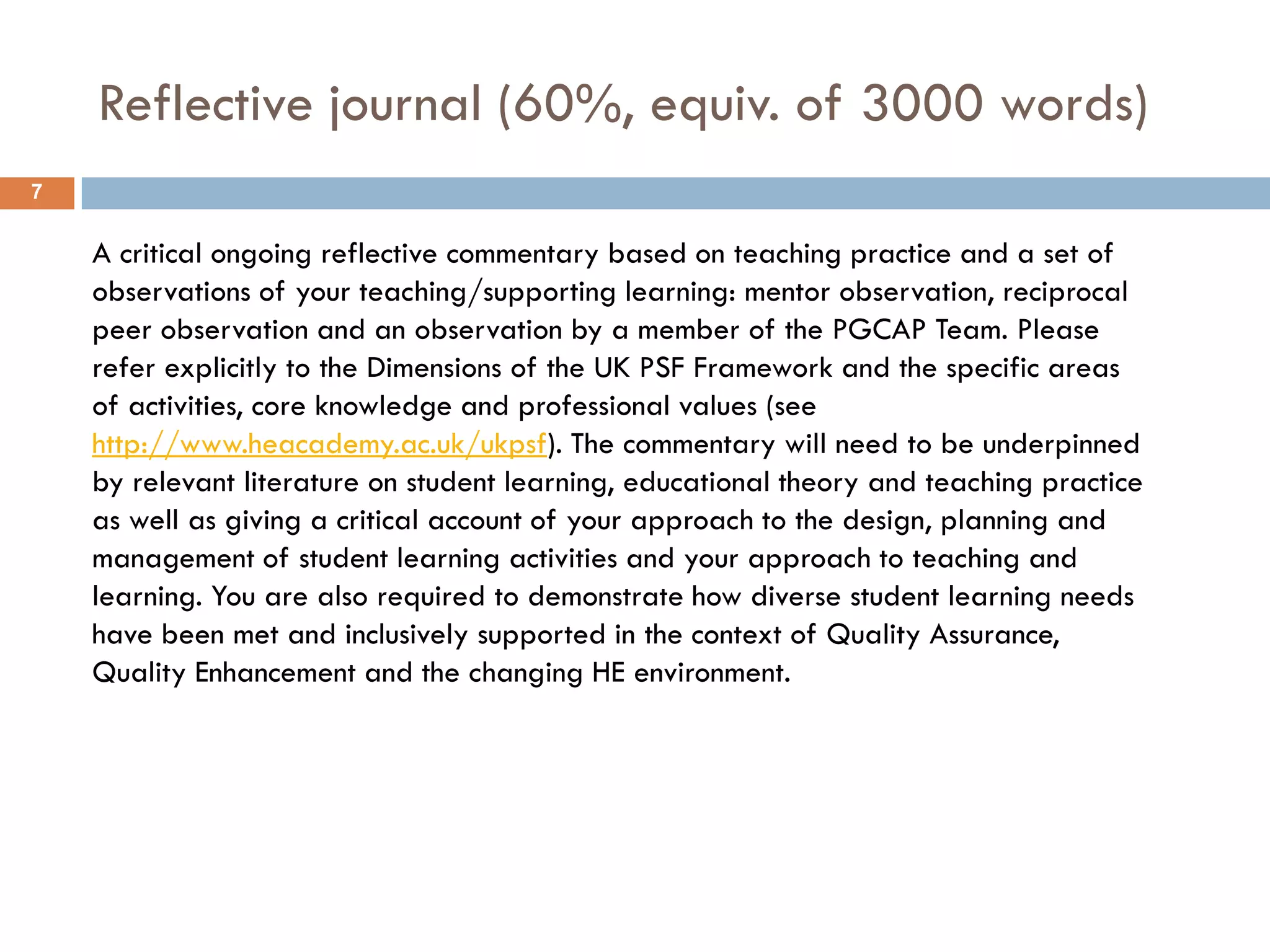 Reflective journal (60%, equiv. of 3000 words)
7


    A critical ongoing reflective commentary based on teaching practice and a set of
    observations of your teaching/supporting learning: mentor observation, reciprocal
    peer observation and an observation by a member of the PGCAP Team. Please
    refer explicitly to the Dimensions of the UK PSF Framework and the specific areas
    of activities, core knowledge and professional values (see
    http://www.heacademy.ac.uk/ukpsf). The commentary will need to be underpinned
    by relevant literature on student learning, educational theory and teaching practice
    as well as giving a critical account of your approach to the design, planning and
    management of student learning activities and your approach to teaching and
    learning. You are also required to demonstrate how diverse student learning needs
    have been met and inclusively supported in the context of Quality Assurance,
    Quality Enhancement and the changing HE environment.
 