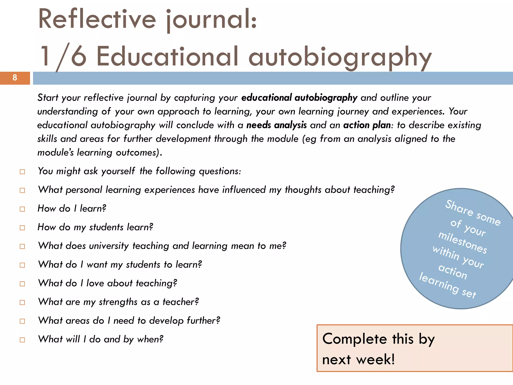 Reflective journal:
8
        1/6 Educational autobiography
        Start your reflective journal by capturing your educational autobiography and outline your
        understanding of your own approach to learning, your own learning journey and experiences. Your
        educational autobiography will conclude with a needs analysis and an action plan: to describe existing
        skills and areas for further development through the module (eg from an analysis aligned to the
        module’s learning outcomes).
       You might ask yourself the following questions:
       What personal learning experiences have influenced my thoughts about teaching?
       How do I learn?
       How do my students learn?
       What does university teaching and learning mean to me?
       What do I want my students to learn?
       What do I love about teaching?
       What are my strengths as a teacher?
       What areas do I need to develop further?
       What will I do and by when?                                      Complete this by
                                                                         next week!
 