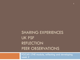 1




SHARING EXPERIENCES
UK PSF
REFLECTION
PEER OBSERVATIONS
PGCAP: LTHE module, reflecting and developing
week 2
 