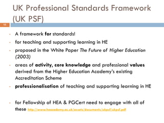 UK Professional Standards Framework
11
         (UK PSF)
     •   A framework for standards!
     •   for teaching and supporting learning in HE
     •   proposed in the White Paper The Future of Higher Education
         (2003)
     •   areas of activity, core knowledge and professional values
         derived from the Higher Education Academy‟s existing
         Accreditation Scheme
     •   professionalisation of teaching and supporting learning in HE

     •   for Fellowship of HEA & PGCert need to engage with all of
         these http://www.heacademy.ac.uk/assets/documents/ukpsf/ukpsf.pdf
 