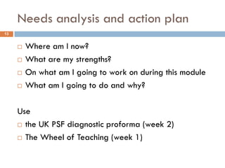 Needs analysis and action plan
13


        Where am I now?
        What are my strengths?
        On what am I going to work on during this module
        What am I going to do and why?

     Use
      the UK PSF diagnostic proforma (week 2)

      The Wheel of Teaching (week 1)
 
