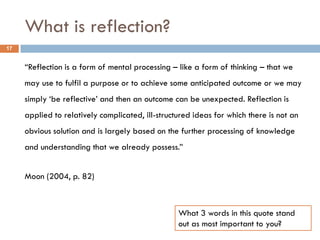 What is reflection?
17


     “Reflection is a form of mental processing – like a form of thinking – that we
     may use to fulfil a purpose or to achieve some anticipated outcome or we may
     simply „be reflective‟ and then an outcome can be unexpected. Reflection is
     applied to relatively complicated, ill-structured ideas for which there is not an
     obvious solution and is largely based on the further processing of knowledge
     and understanding that we already possess.”


     Moon (2004, p. 82)



                                                  What 3 words in this quote stand
                                                  out as most important to you?
 