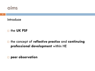 aims
2


    introduce

       the UK PSF

       the concept of reflective practice and continuing
        professional development within HE

       peer observation
 