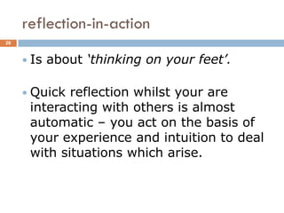 reflection-in-action
26



      Is   about ‘thinking on your feet’.

      Quick reflection whilst your are
      interacting with others is almost
      automatic – you act on the basis of
      your experience and intuition to deal
      with situations which arise.
 