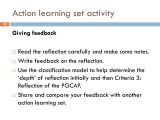 Action learning set activity
29


     Giving feedback

        Read the reflection carefully and make some notes.
        Write feedback on the reflection.
        Use the classification model to help determine the
         „depth‟ of reflection initially and then Criteria 3:
         Reflection of the PGCAP.
        Share and compare your feedback with another
         action learning set.
 