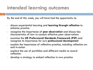 intended learning outcomes
3

    By the end of this week, you will have had the opportunity to:

    •   discuss experiential learning and learning through reflection to
        enhance practice
    •   recognise the importance of peer observation and discuss key
        characteristics of how to conduct effective peer observations
    •   examine the UK Professional Standards Framework (PSF) and
        recognise its importance for own professional development
    •   explain the importance of reflective practice, including reflection on-
        and in-action
    •   explore the use of portfolios and different media to record
        reflection
    •   develop a strategy to embed reflection in own practice
 