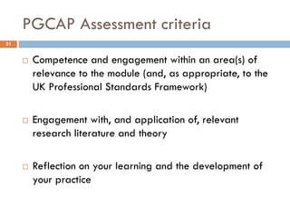PGCAP Assessment criteria
31


        Competence and engagement within an area(s) of
         relevance to the module (and, as appropriate, to the
         UK Professional Standards Framework)

        Engagement with, and application of, relevant
         research literature and theory

        Reflection on your learning and the development of
         your practice
 