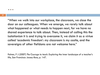 …
41


     “When we walk into our workplace, the classroom, we close the
     door on our colleagues. When we emerge, we rarely talk about
     what happened or what needs to happen next, for we have no
     shared experience to talk about. Then, instead of calling this the
     isolationism it is and trying to overcome it, we claim it as a virtue
     called „academic freedom‟: my classroom is my castle, and the
     sovereigns of other fiefdoms are not welcome here.”

     Palmer, P J (2007) The Courage to teach. Exploring the inner landscape of a teacher‟s
     life, San Francisco: Jossey-Bass, p. 147.
 