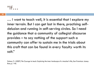 “If…
42


     … I want to teach well, it is essential that I explore my
     inner terrain. But I can get lost in there, practising self-
     delusion and running in self-serving circles. So I need
     the guidance that a community of collegial discourse
     provides – to say nothing of the support such a
     community can offer to sustain me in the trials about
     this craft that can be found in every faculty worth its
     salt.”

     Palmer, P J (2007) The Courage to teach. Exploring the inner landscape of a teacher‟s life, San Francisco: Jossey-
     Bass, p. 146.
 