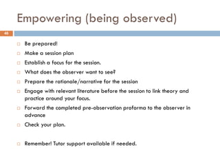 Empowering (being observed)
46

        Be prepared!
        Make a session plan
        Establish a focus for the session.
        What does the observer want to see?
        Prepare the rationale/narrative for the session
        Engage with relevant literature before the session to link theory and
         practice around your focus.
        Forward the completed pre-observation proforma to the observer in
         advance
        Check your plan.


        Remember! Tutor support available if needed.
 