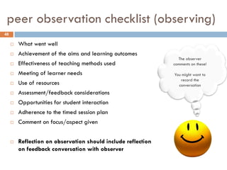 peer observation checklist (observing)
48

        What went well
        Achievement of the aims and learning outcomes
                                                                 The observer
        Effectiveness of teaching methods used                comments on these!

        Meeting of learner needs                              You might want to
                                                                  record the
        Use of resources                                        conversation
        Assessment/feedback considerations
        Opportunities for student interaction
        Adherence to the timed session plan
        Comment on focus/aspect given


        Reflection on observation should include reflection
         on feedback conversation with observer
 
