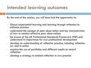 intended learning outcomes
51

     By the end of the session, you will have had the opportunity to:

     •   Discuss experiential learning and learning through reflection to
         enhance practice
     •   understand the concept of peer observation and key characteristics
         of how to conduct effective peer observations
     •   be aware of the UK Professional Standards Framework (PSF) and
         understand its importance for own professional development
     •   develop an understanding of reflective practice, including reflection
         on- and in-action
     •   explore the use of portfolios and different media to record
         reflection
     •   develop a strategy to embed reflection in own practice
 