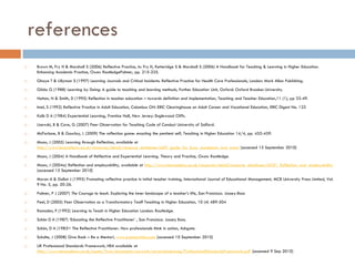 references
    Brown M, Fry H & Marshall S (2006) Reflective Practice, in: Fry H, Ketteridge S & Marshall S (2006) A Handbook for Teaching & Learning in Higher Education.
     Enhancing Academic Practice, Oxon: RoutledgeFalmer, pp. 215-225.
    Ghaye T & Lillyman S (1997) Learning Journals and Critical Incidents: Reflective Practice for Health Care Professionals, London: Mark Allan Publishing.
    Gibbs G (1988) Learning by Doing: A guide to teaching and learning methods, Further Education Unit, Oxford: Oxford Brookes University.
    Hatton, N & Smith, D (1995) Reflection in teacher education – towards definition and implementation, Teaching and Teacher Education,11 (1), pp 33-49.
    Imel, S (1992) Reflective Practice in Adult Education, Columbus OH: ERIC Clearinghouse on Adult Career and Vocational Education, ERIC Digest No. 122
    Kolb D A (1984) Experiential Learning, Prentice Hall, New Jersey: Englewood Cliffs.
    Lisewski, B & Cove, G (2007) Peer Observation for Teaching Code of Conduct University of Salford.
    McFarlane, B & Gourlay, L (2009) The reflection game: enacting the penitent self, Teaching in Higher Education 14/4, pp. 455-459.
    Moon, J (2005) Learning through Reflection, available at
     http://www.heacademy.ac.uk/resources/detail/resource_database/id69_guide_for_busy_academics_no4_moon [accessed 15 September 2010]
    Moon, J (2004) A Handbook of Reflective and Experiential Learning. Theory and Practice, Oxon: Routledge.
    Moon, J (2004a) Reflection and employability, available at http://www.heacademy.ac.uk/resources/detail/resource_database/id331_Reflection_and_employability
     [accessed 15 September 2010]
    Moran A & Dallat J (1995) Promoting reflective practice in initial teacher training, International Journal of Educational Management, MCB University Press Limited, Vol.
     9 No. 5, pp. 20-26.
    Palmer, P J (2007) The Courage to teach. Exploring the inner landscape of a teacher‟s life, San Francisco: Jossey-Bass
    Peel, D (2005) Peer Observation as a Transformatory Tool? Teaching in Higher Education, 10 (4) 489-504
    Ramsden, P (1992) Learning to Teach in Higher Education London: Routledge.
    Schön D A (1987) „Educating the Reflective Practitioner‟ , San Francisco: Jossey Bass.
    Schön, D A )1983= The Reflective Practitioner: How professionals think in action, Ashgate.
    Schulte, J (2008) Give Back – Be a Mentor!, www.ezinearticles.com [accessed 10 September 2010]
    UK Professional Standards Framework, HEA available at
     http://www.heacademy.ac.uk/assets/York/documents/ourwork/rewardandrecog/ProfessionalStandardsFramework.pdf [accessed 9 Sep 2010]
 