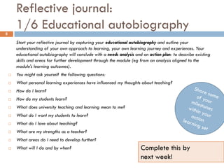 Reflective journal:
8
        1/6 Educational autobiography
        Start your reflective journal by capturing your educational autobiography and outline your
        understanding of your own approach to learning, your own learning journey and experiences. Your
        educational autobiography will conclude with a needs analysis and an action plan: to describe existing
        skills and areas for further development through the module (eg from an analysis aligned to the
        module’s learning outcomes).
       You might ask yourself the following questions:
       What personal learning experiences have influenced my thoughts about teaching?
       How do I learn?
       How do my students learn?
       What does university teaching and learning mean to me?
       What do I want my students to learn?
       What do I love about teaching?
       What are my strengths as a teacher?
       What areas do I need to develop further?
       What will I do and by when?                                      Complete this by
                                                                         next week!
 