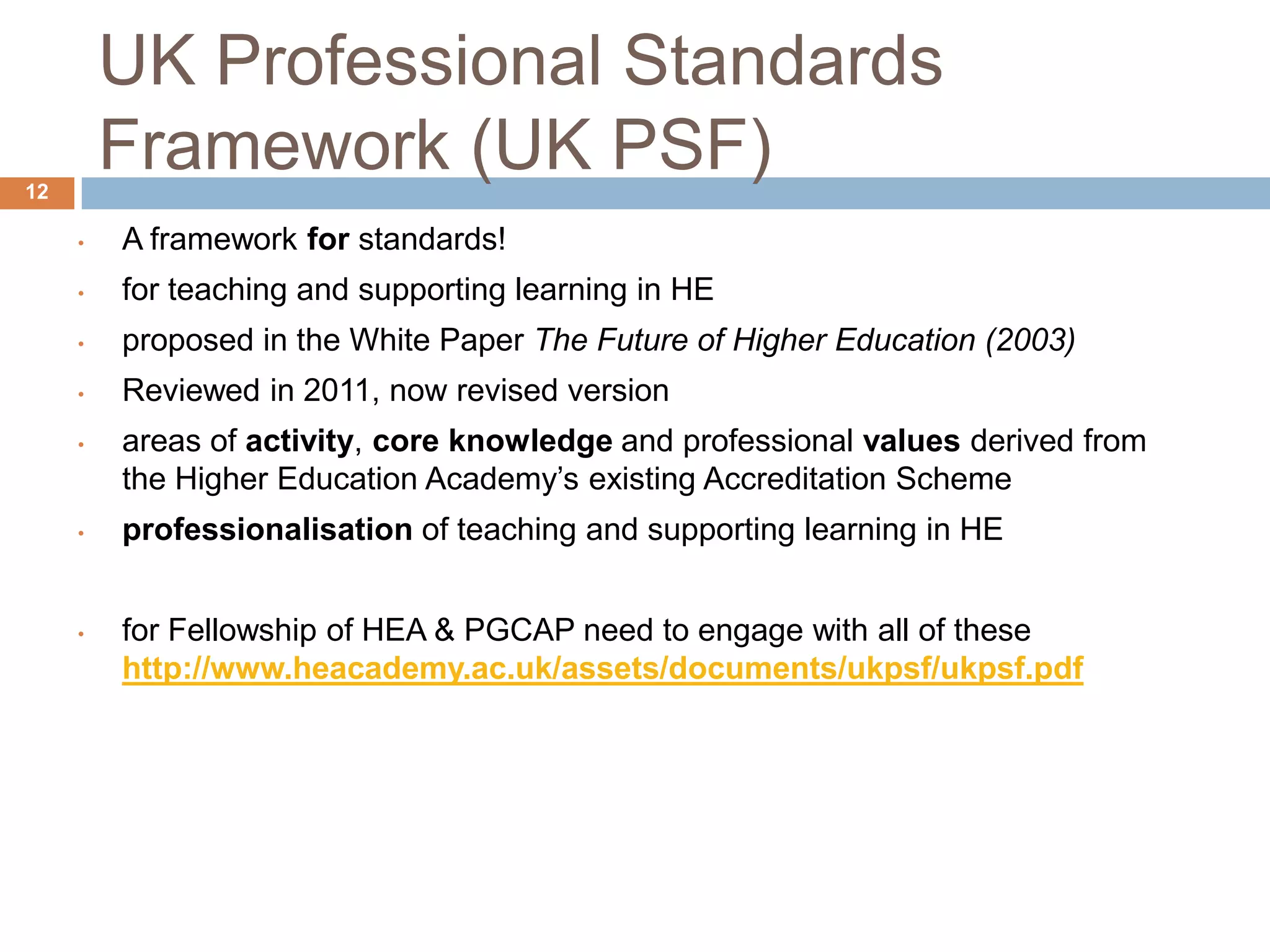 UK Professional Standards
12
         Framework (UK PSF)
     •   A framework for standards!
     •   for teaching and supporting learning in HE
     •   proposed in the White Paper The Future of Higher Education (2003)
     •   Reviewed in 2011, now revised version
     •   areas of activity, core knowledge and professional values derived from
         the Higher Education Academy‟s existing Accreditation Scheme
     •   professionalisation of teaching and supporting learning in HE


     •   for Fellowship of HEA & PGCAP need to engage with all of these
         http://www.heacademy.ac.uk/assets/documents/ukpsf/ukpsf.pdf
 