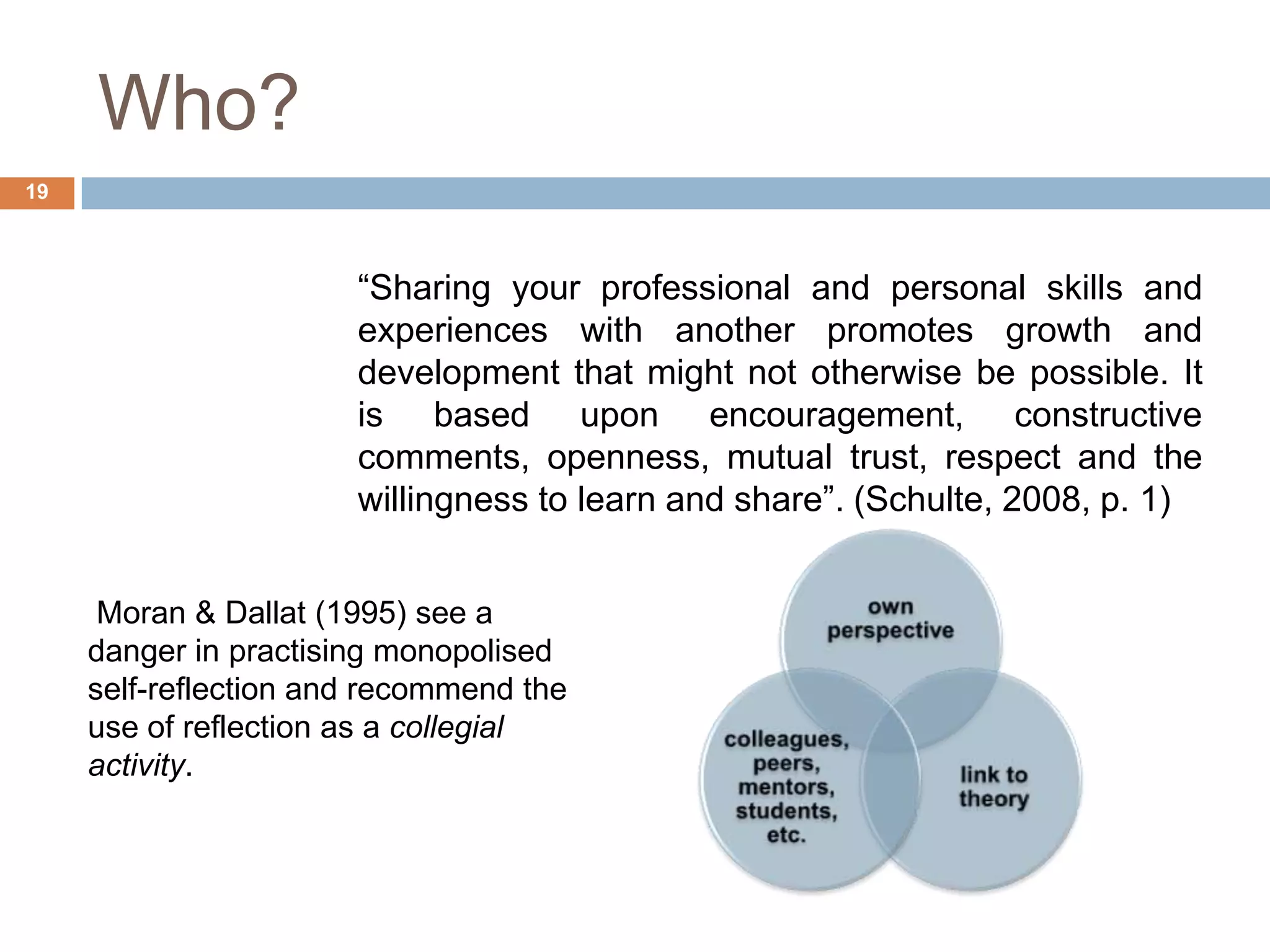 Who?
19



                       “Sharing your professional and personal skills and
                       experiences with another promotes growth and
                       development that might not otherwise be possible. It
                       is based upon encouragement, constructive
                       comments, openness, mutual trust, respect and the
                       willingness to learn and share”. (Schulte, 2008, p. 1)


      Moran & Dallat (1995) see a
     danger in practising monopolised
     self-reflection and recommend the
     use of reflection as a collegial
     activity.
 
