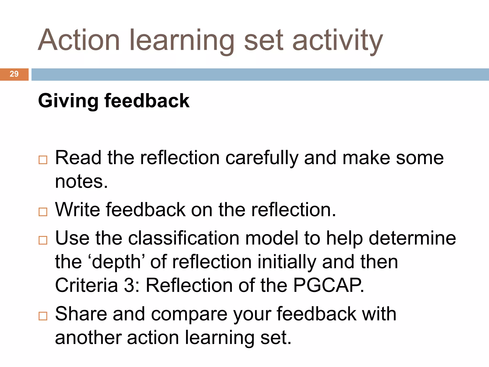 Action learning set activity
29


     Giving feedback

        Read the reflection carefully and make some
         notes.
        Write feedback on the reflection.
        Use the classification model to help determine
         the „depth‟ of reflection initially and then
         Criteria 3: Reflection of the PGCAP.
        Share and compare your feedback with
         another action learning set.
 