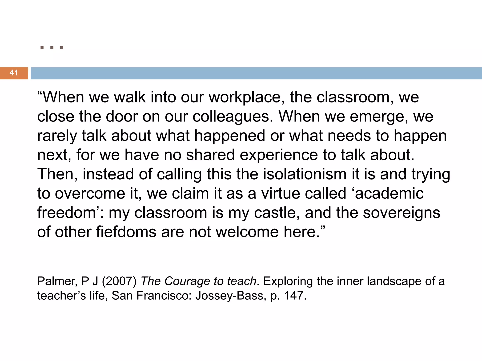 …
41


     “When we walk into our workplace, the classroom, we
     close the door on our colleagues. When we emerge, we
     rarely talk about what happened or what needs to happen
     next, for we have no shared experience to talk about.
     Then, instead of calling this the isolationism it is and trying
     to overcome it, we claim it as a virtue called „academic
     freedom‟: my classroom is my castle, and the sovereigns
     of other fiefdoms are not welcome here.”

     Palmer, P J (2007) The Courage to teach. Exploring the inner landscape of a
     teacher‟s life, San Francisco: Jossey-Bass, p. 147.
 