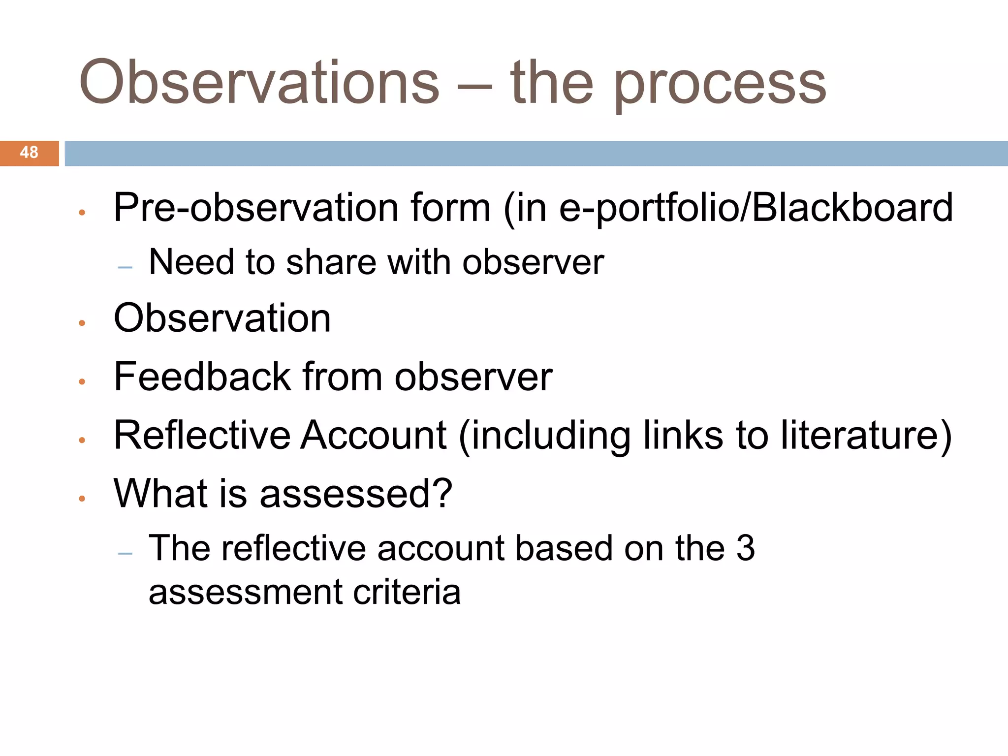 Observations – the process
48


     •   Pre-observation form (in e-portfolio/Blackboard
         –   Need to share with observer
     •   Observation
     •   Feedback from observer
     •   Reflective Account (including links to literature)
     •   What is assessed?
         –   The reflective account based on the 3
             assessment criteria
 
