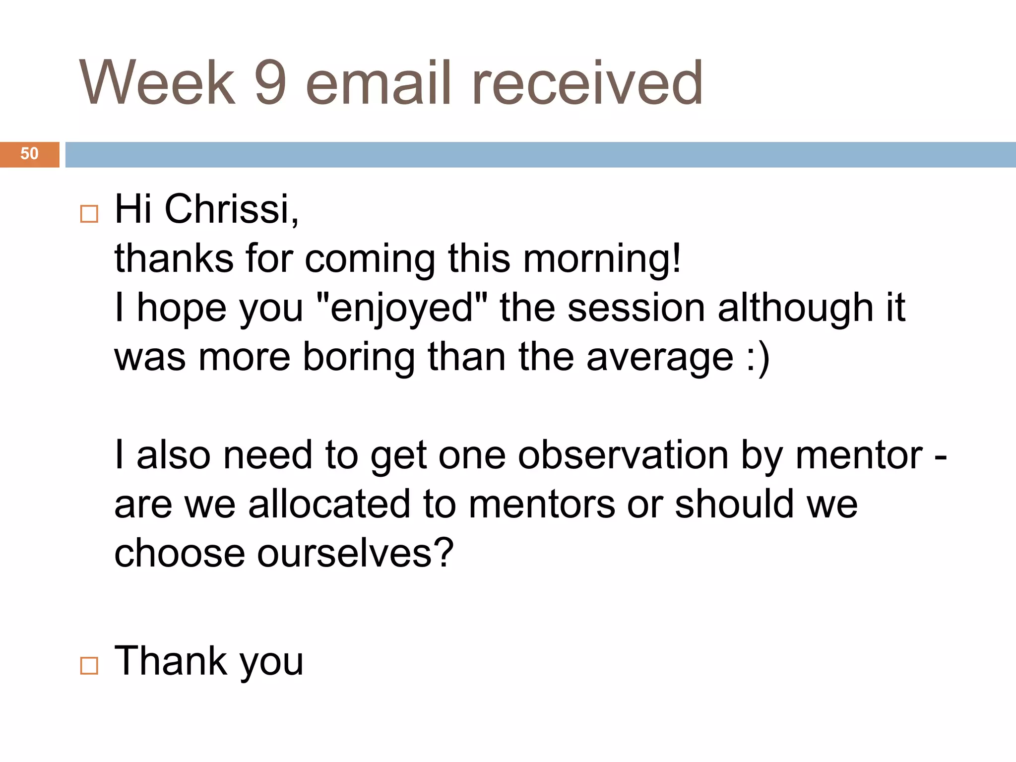 Week 9 email received
50


        Hi Chrissi,
         thanks for coming this morning!
         I hope you "enjoyed" the session although it
         was more boring than the average :)

         I also need to get one observation by mentor -
         are we allocated to mentors or should we
         choose ourselves?

        Thank you
 