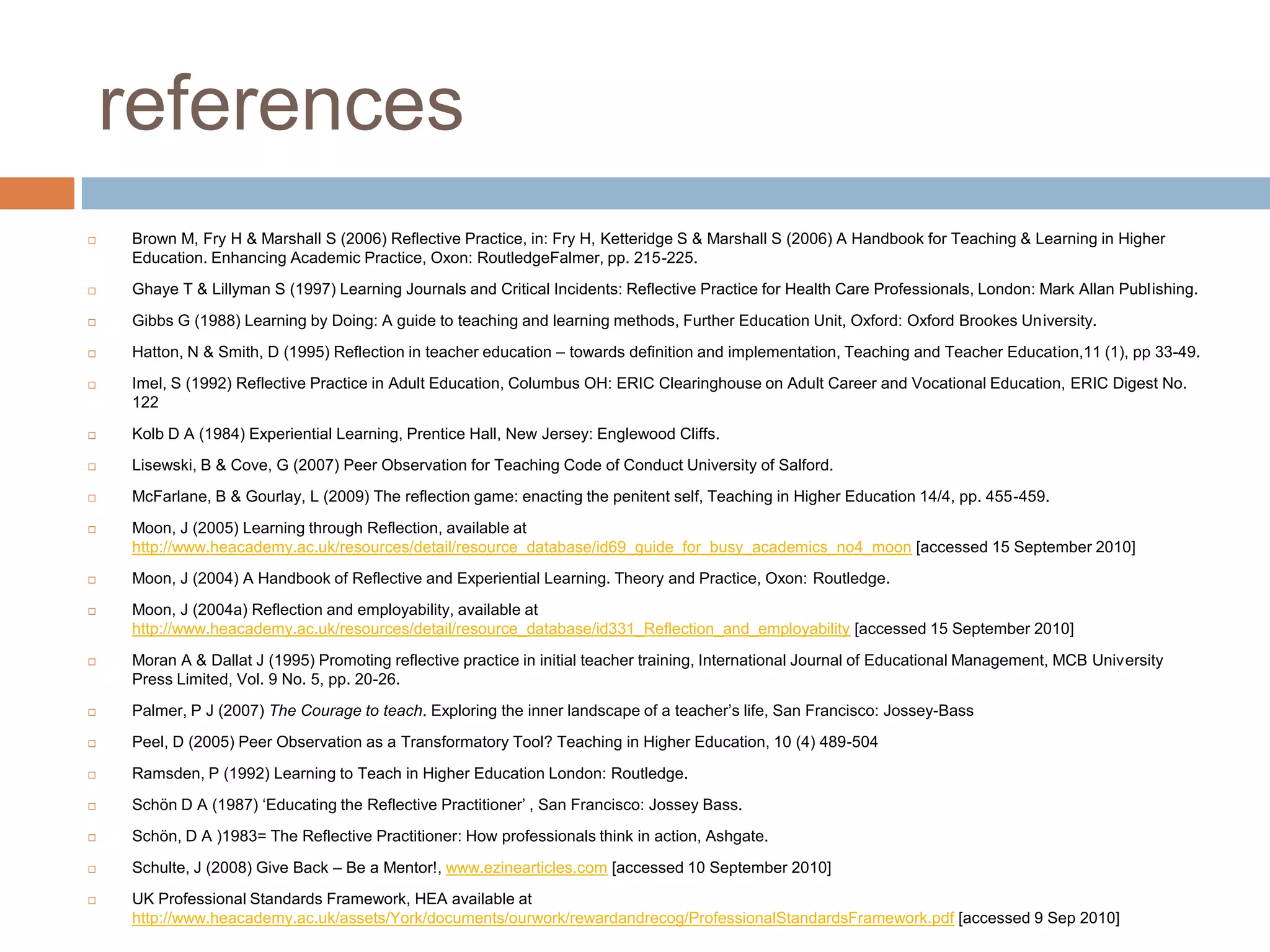 references
   Brown M, Fry H & Marshall S (2006) Reflective Practice, in: Fry H, Ketteridge S & Marshall S (2006) A Handbook for Teaching & Learning in Higher
    Education. Enhancing Academic Practice, Oxon: RoutledgeFalmer, pp. 215-225.
   Ghaye T & Lillyman S (1997) Learning Journals and Critical Incidents: Reflective Practice for Health Care Professionals, London: Mark Allan Publishing.
   Gibbs G (1988) Learning by Doing: A guide to teaching and learning methods, Further Education Unit, Oxford: Oxford Brookes University.
   Hatton, N & Smith, D (1995) Reflection in teacher education – towards definition and implementation, Teaching and Teacher Education,11 (1), pp 33-49.
   Imel, S (1992) Reflective Practice in Adult Education, Columbus OH: ERIC Clearinghouse on Adult Career and Vocational Education, ERIC Digest No.
    122
   Kolb D A (1984) Experiential Learning, Prentice Hall, New Jersey: Englewood Cliffs.
   Lisewski, B & Cove, G (2007) Peer Observation for Teaching Code of Conduct University of Salford.
   McFarlane, B & Gourlay, L (2009) The reflection game: enacting the penitent self, Teaching in Higher Education 14/4, pp. 455-459.
   Moon, J (2005) Learning through Reflection, available at
    http://www.heacademy.ac.uk/resources/detail/resource_database/id69_guide_for_busy_academics_no4_moon [accessed 15 September 2010]
   Moon, J (2004) A Handbook of Reflective and Experiential Learning. Theory and Practice, Oxon: Routledge.
   Moon, J (2004a) Reflection and employability, available at
    http://www.heacademy.ac.uk/resources/detail/resource_database/id331_Reflection_and_employability [accessed 15 September 2010]
   Moran A & Dallat J (1995) Promoting reflective practice in initial teacher training, International Journal of Educational Management, MCB University
    Press Limited, Vol. 9 No. 5, pp. 20-26.
   Palmer, P J (2007) The Courage to teach. Exploring the inner landscape of a teacher‟s life, San Francisco: Jossey-Bass
   Peel, D (2005) Peer Observation as a Transformatory Tool? Teaching in Higher Education, 10 (4) 489-504
   Ramsden, P (1992) Learning to Teach in Higher Education London: Routledge.
   Schön D A (1987) „Educating the Reflective Practitioner‟ , San Francisco: Jossey Bass.
   Schön, D A )1983= The Reflective Practitioner: How professionals think in action, Ashgate.
   Schulte, J (2008) Give Back – Be a Mentor!, www.ezinearticles.com [accessed 10 September 2010]
   UK Professional Standards Framework, HEA available at
    http://www.heacademy.ac.uk/assets/York/documents/ourwork/rewardandrecog/ProfessionalStandardsFramework.pdf [accessed 9 Sep 2010]
 