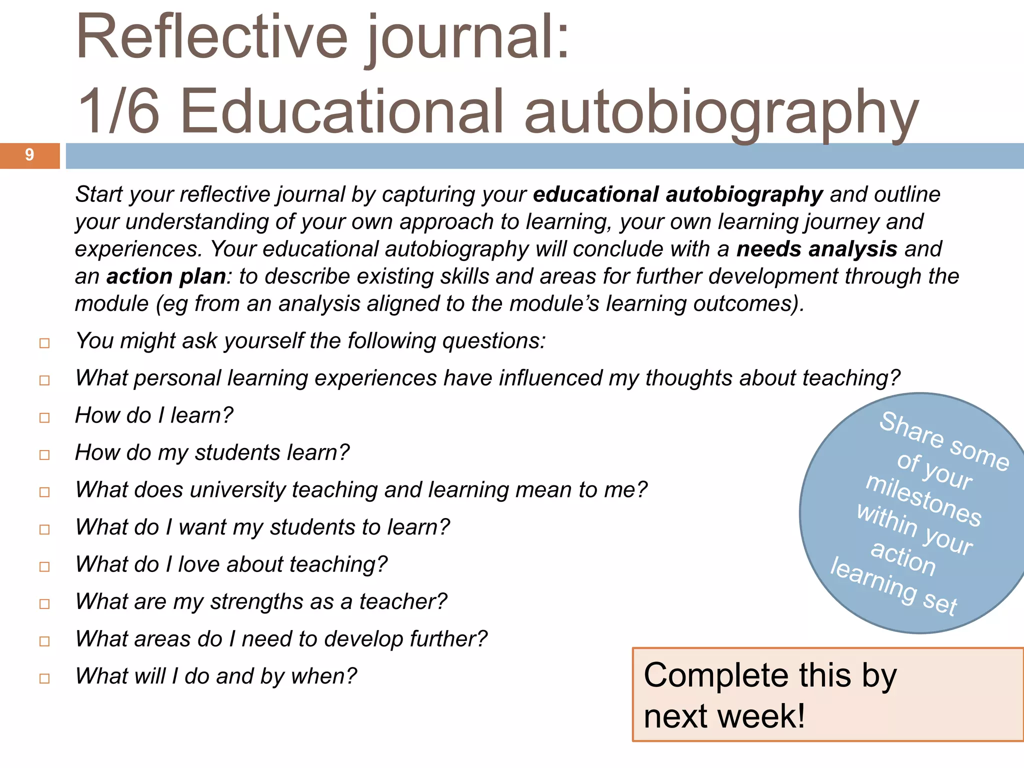 Reflective journal:
9
        1/6 Educational autobiography
        Start your reflective journal by capturing your educational autobiography and outline
        your understanding of your own approach to learning, your own learning journey and
        experiences. Your educational autobiography will conclude with a needs analysis and
        an action plan: to describe existing skills and areas for further development through the
        module (eg from an analysis aligned to the module’s learning outcomes).
       You might ask yourself the following questions:
       What personal learning experiences have influenced my thoughts about teaching?
       How do I learn?
       How do my students learn?
       What does university teaching and learning mean to me?
       What do I want my students to learn?
       What do I love about teaching?
       What are my strengths as a teacher?
       What areas do I need to develop further?
       What will I do and by when?                              Complete this by
                                                                 next week!
 