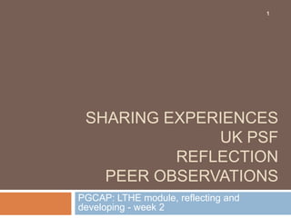 1




 SHARING EXPERIENCES
              UK PSF
          REFLECTION
   PEER OBSERVATIONS
PGCAP: LTHE module, reflecting and
developing - week 2
 