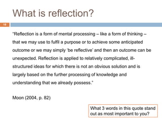What is reflection?
18


     “Reflection is a form of mental processing – like a form of thinking –
     that we may use to fulfil a purpose or to achieve some anticipated
     outcome or we may simply „be reflective‟ and then an outcome can be
     unexpected. Reflection is applied to relatively complicated, ill-
     structured ideas for which there is not an obvious solution and is
     largely based on the further processing of knowledge and
     understanding that we already possess.”


     Moon (2004, p. 82)

                                              What 3 words in this quote stand
                                              out as most important to you?
 