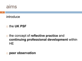 aims
2


    introduce

       the UK PSF

       the concept of reflective practice and
        continuing professional development within
        HE

       peer observation
 