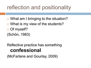 reflection and positionality
 What am I bringing to the situation?
 What is my view of the students?

 Of myself?

(Schön, 1983)

Reflective practice has something
    confessional
(McFarlane and Gourlay, 2009)
 