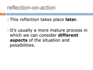 reflection-on-action
25



      This   reflection takes place later.

      It’s
         usually a more mature process in
      which we can consider different
      aspects of the situation and
      possibilities.
 