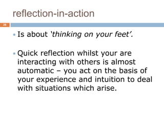 reflection-in-action
26



      Is   about ‘thinking on your feet’.

      Quick reflection whilst your are
      interacting with others is almost
      automatic – you act on the basis of
      your experience and intuition to deal
      with situations which arise.
 