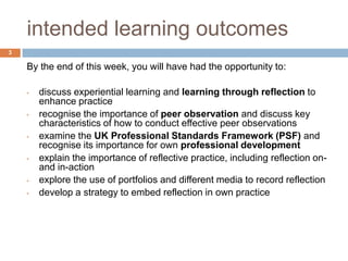 intended learning outcomes
3

    By the end of this week, you will have had the opportunity to:

    •   discuss experiential learning and learning through reflection to
        enhance practice
    •   recognise the importance of peer observation and discuss key
        characteristics of how to conduct effective peer observations
    •   examine the UK Professional Standards Framework (PSF) and
        recognise its importance for own professional development
    •   explain the importance of reflective practice, including reflection on-
        and in-action
    •   explore the use of portfolios and different media to record reflection
    •   develop a strategy to embed reflection in own practice
 