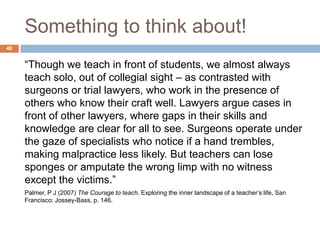 Something to think about!
40


     “Though we teach in front of students, we almost always
     teach solo, out of collegial sight – as contrasted with
     surgeons or trial lawyers, who work in the presence of
     others who know their craft well. Lawyers argue cases in
     front of other lawyers, where gaps in their skills and
     knowledge are clear for all to see. Surgeons operate under
     the gaze of specialists who notice if a hand trembles,
     making malpractice less likely. But teachers can lose
     sponges or amputate the wrong limp with no witness
     except the victims.”
     Palmer, P J (2007) The Courage to teach. Exploring the inner landscape of a teacher‟s life, San
     Francisco: Jossey-Bass, p. 146.
 