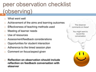 peer observation checklist
 (observing)
47

        What went well
        Achievement of the aims and learning outcomes
                                                            The observer
        Effectiveness of teaching methods used          comments on these!

        Meeting of learner needs                         You might want to
                                                             record the
        Use of resources                                   conversation
        Assessment/feedback considerations
        Opportunities for student interaction
        Adherence to the timed session plan
        Comment on focus/aspect given


        Reflection on observation should include
         reflection on feedback conversation with
         observer
 