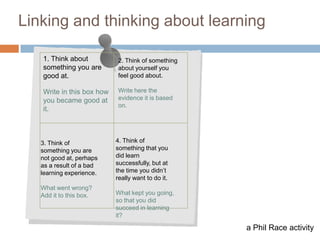 7

Linking and thinking about learning

   1. Think about           2. Think of something
   something you are        about yourself you
   good at.                 feel good about.

   Write in this box how    Write here the
   you became good at       evidence it is based
                            on.
   it.



   3. Think of             4. Think of
   something you are       something that you
   not good at, perhaps    did learn
   as a result of a bad    successfully, but at
   learning experience.    the time you didn‟t
                           really want to do it.
   What went wrong?
   Add it to this box.     What kept you going,
                           so that you did
                           succeed in learning
                           it?

                                                    a Phil Race activity
 