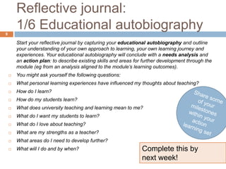 Reflective journal:
9
        1/6 Educational autobiography
        Start your reflective journal by capturing your educational autobiography and outline
        your understanding of your own approach to learning, your own learning journey and
        experiences. Your educational autobiography will conclude with a needs analysis and
        an action plan: to describe existing skills and areas for further development through the
        module (eg from an analysis aligned to the module’s learning outcomes).
       You might ask yourself the following questions:
       What personal learning experiences have influenced my thoughts about teaching?
       How do I learn?
       How do my students learn?
       What does university teaching and learning mean to me?
       What do I want my students to learn?
       What do I love about teaching?
       What are my strengths as a teacher?
       What areas do I need to develop further?
       What will I do and by when?                              Complete this by
                                                                 next week!
 