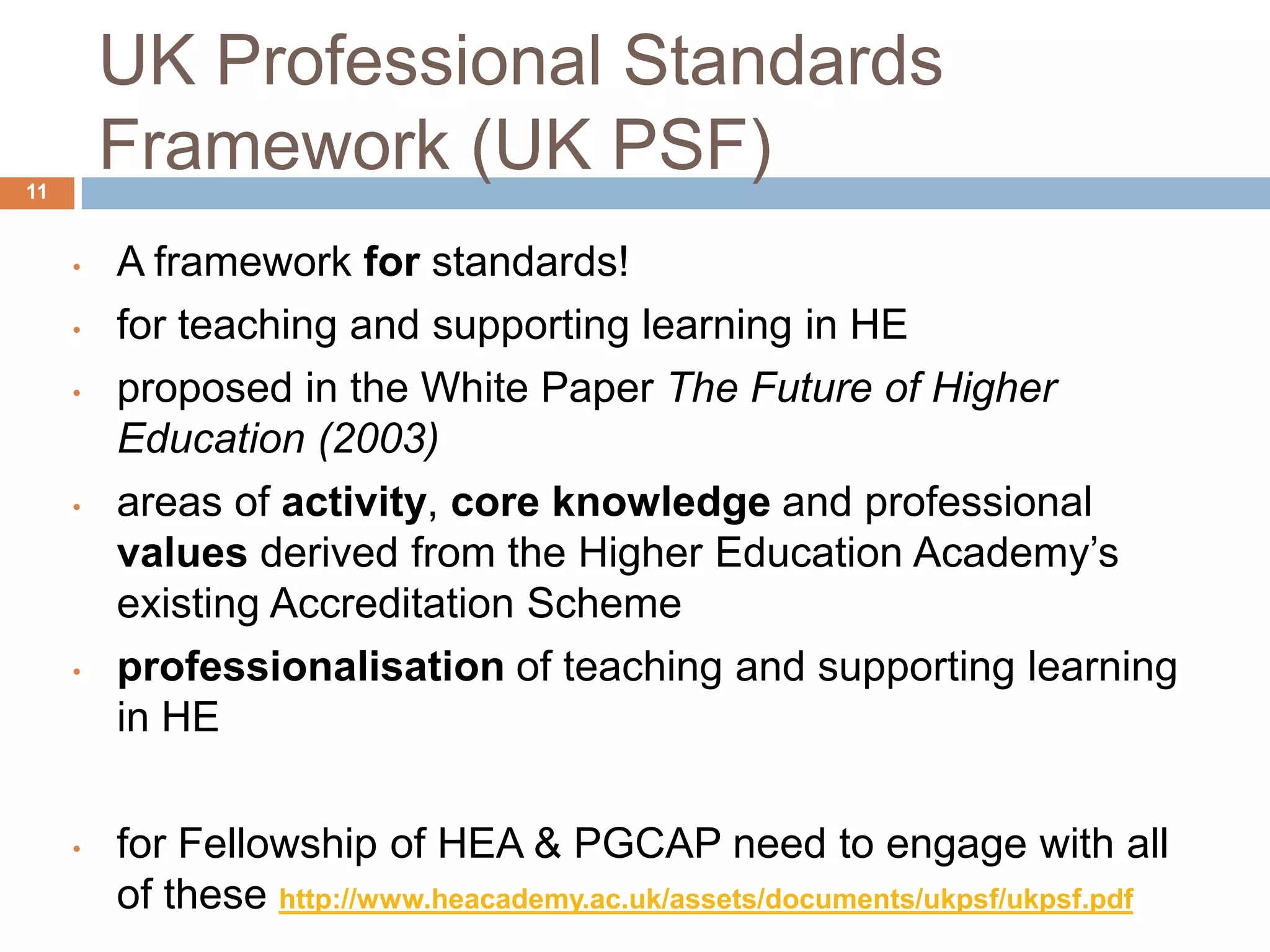 UK Professional Standards
11
         Framework (UK PSF)
     •   A framework for standards!
     •   for teaching and supporting learning in HE
     •   proposed in the White Paper The Future of Higher
         Education (2003)
     •   areas of activity, core knowledge and professional
         values derived from the Higher Education Academy‟s
         existing Accreditation Scheme
     •   professionalisation of teaching and supporting learning
         in HE

     •   for Fellowship of HEA & PGCAP need to engage with all
         of these http://www.heacademy.ac.uk/assets/documents/ukpsf/ukpsf.pdf
 