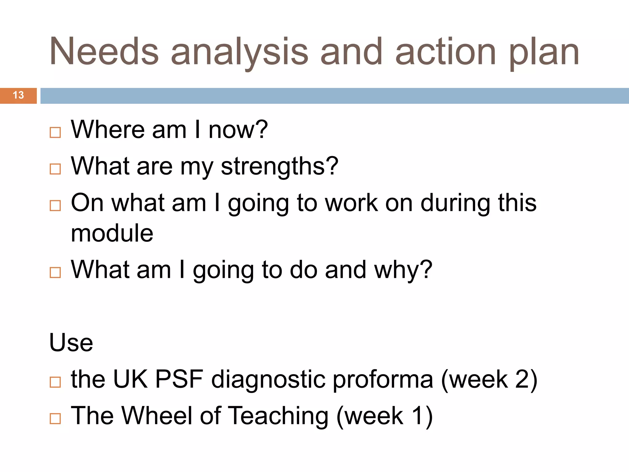 Needs analysis and action plan
13


        Where am I now?
        What are my strengths?
        On what am I going to work on during this
         module
        What am I going to do and why?

     Use
      the UK PSF diagnostic proforma (week 2)

      The Wheel of Teaching (week 1)
 