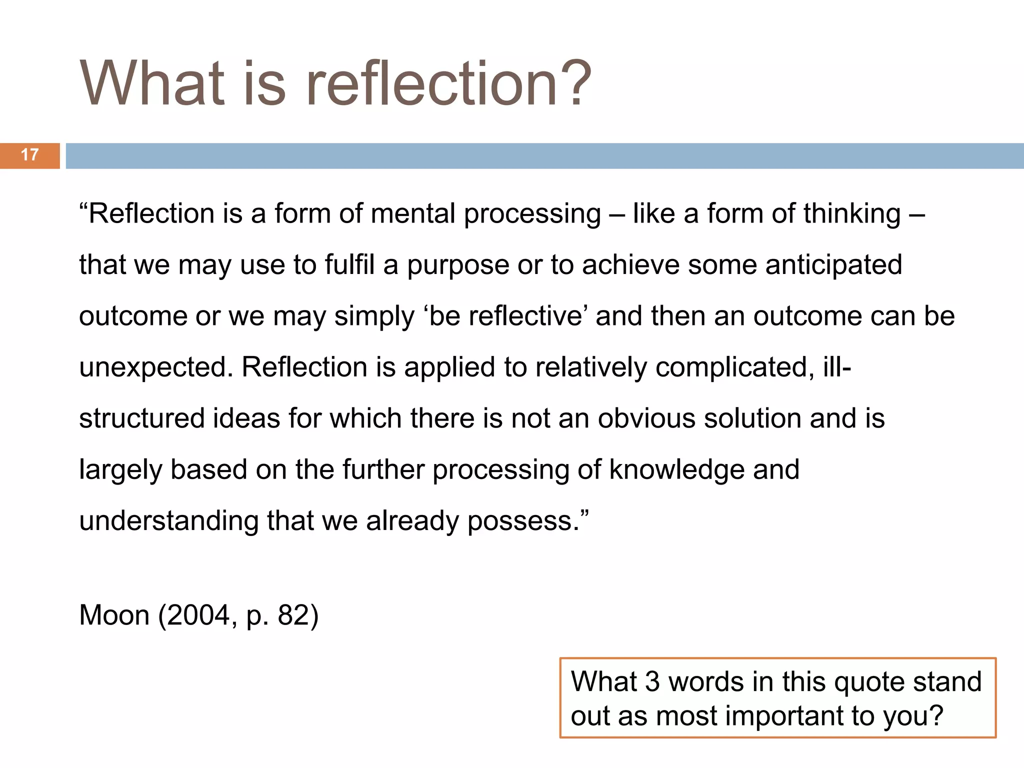 What is reflection?
17


     “Reflection is a form of mental processing – like a form of thinking –
     that we may use to fulfil a purpose or to achieve some anticipated
     outcome or we may simply „be reflective‟ and then an outcome can be
     unexpected. Reflection is applied to relatively complicated, ill-
     structured ideas for which there is not an obvious solution and is
     largely based on the further processing of knowledge and
     understanding that we already possess.”


     Moon (2004, p. 82)

                                              What 3 words in this quote stand
                                              out as most important to you?
 