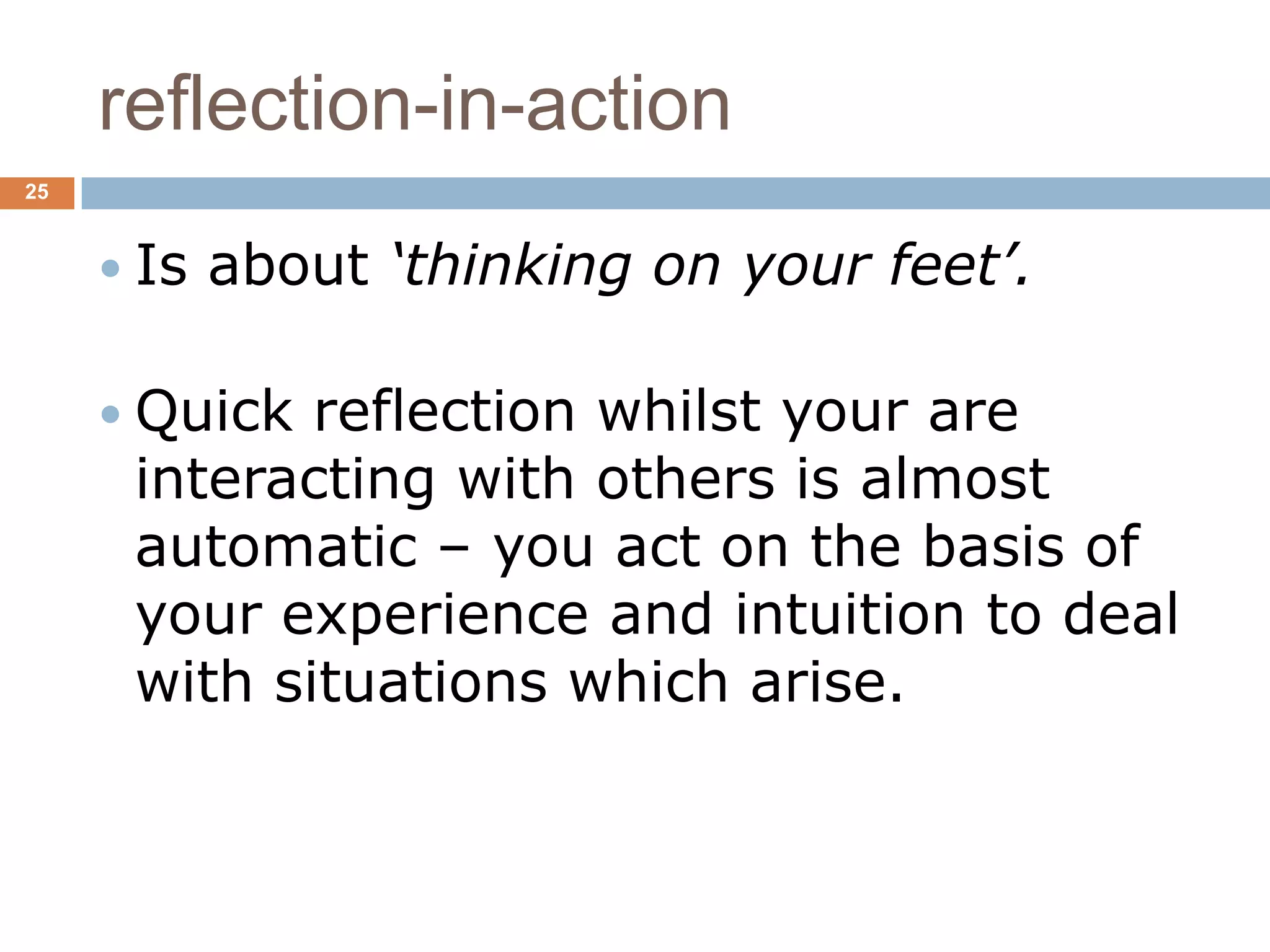 reflection-in-action
25



      Is   about ‘thinking on your feet’.

      Quick reflection whilst your are
      interacting with others is almost
      automatic – you act on the basis of
      your experience and intuition to deal
      with situations which arise.
 