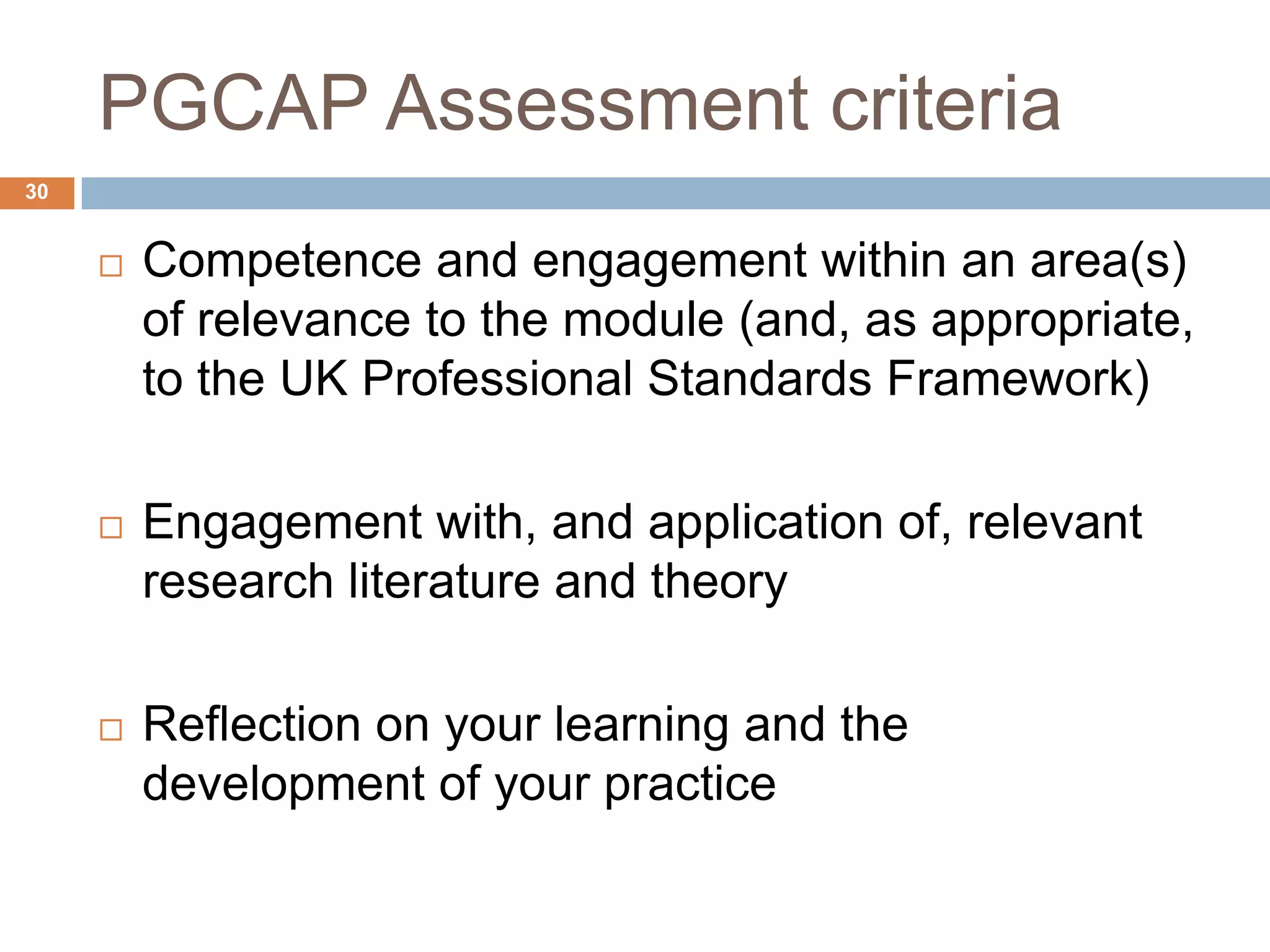 PGCAP Assessment criteria
30


        Competence and engagement within an area(s)
         of relevance to the module (and, as appropriate,
         to the UK Professional Standards Framework)

        Engagement with, and application of, relevant
         research literature and theory

        Reflection on your learning and the
         development of your practice
 