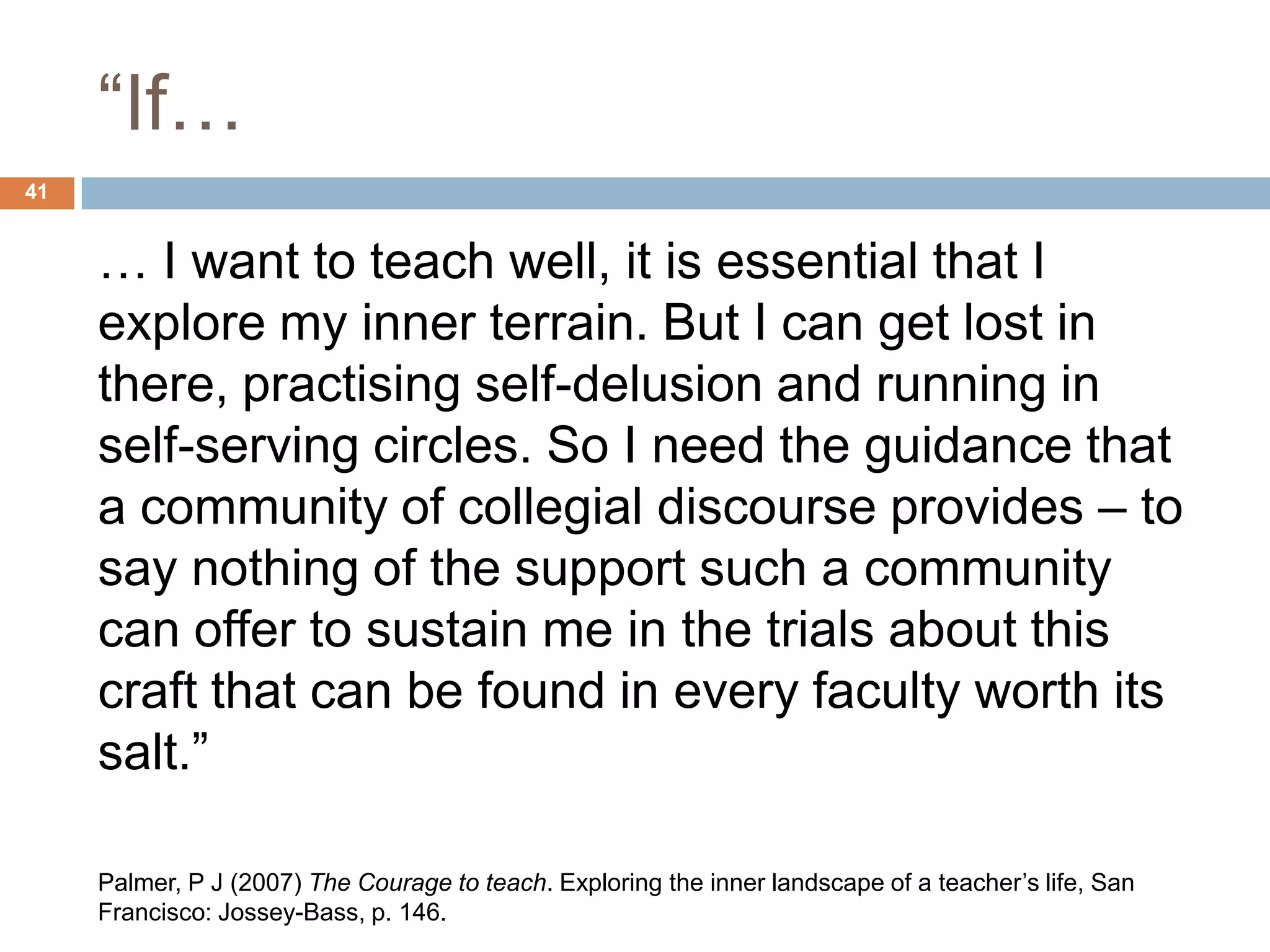 “If…
41


     … I want to teach well, it is essential that I
     explore my inner terrain. But I can get lost in
     there, practising self-delusion and running in
     self-serving circles. So I need the guidance that
     a community of collegial discourse provides – to
     say nothing of the support such a community
     can offer to sustain me in the trials about this
     craft that can be found in every faculty worth its
     salt.”

     Palmer, P J (2007) The Courage to teach. Exploring the inner landscape of a teacher‟s life, San
     Francisco: Jossey-Bass, p. 146.
 