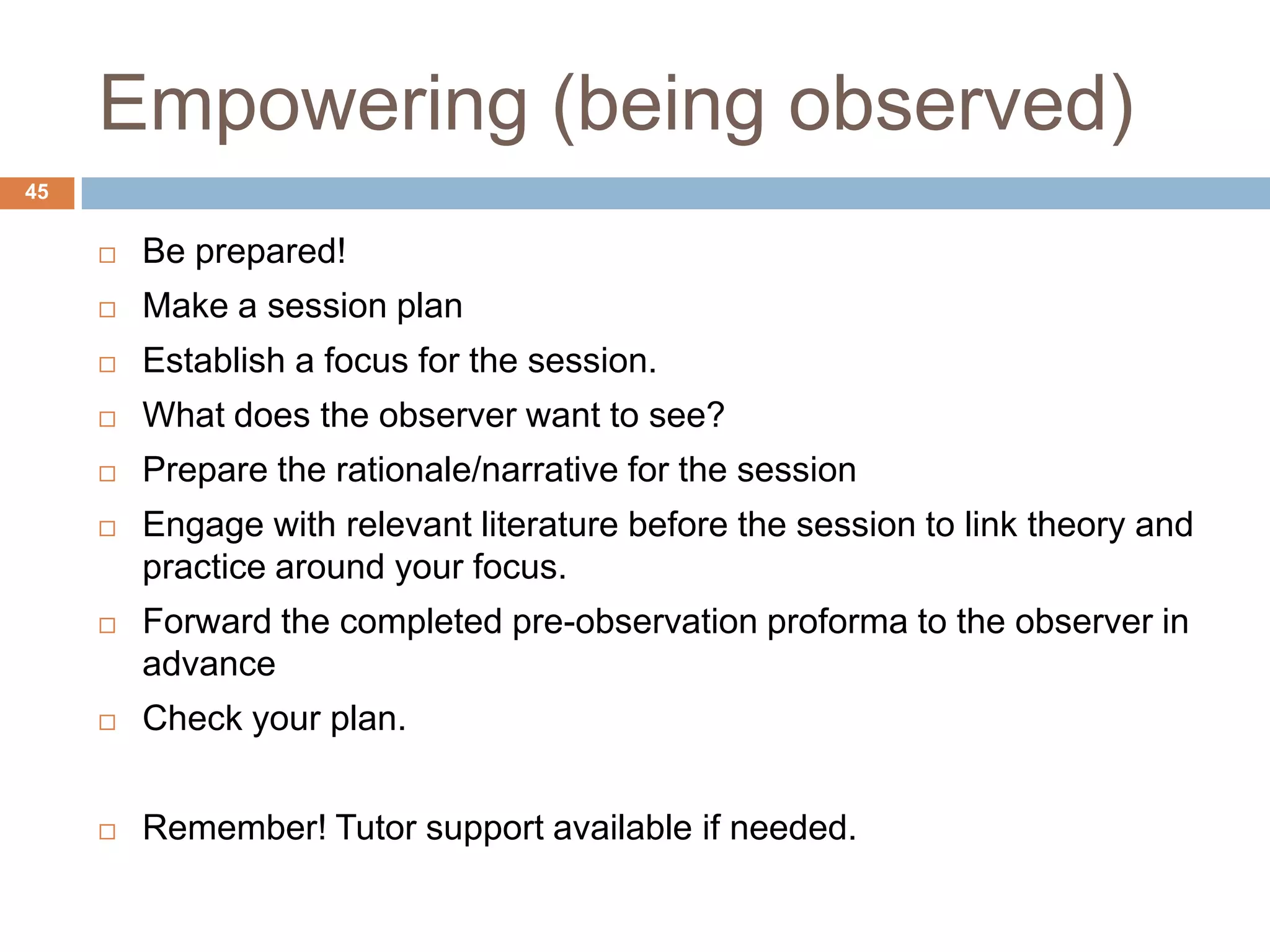 Empowering (being observed)
45


        Be prepared!
        Make a session plan
        Establish a focus for the session.
        What does the observer want to see?
        Prepare the rationale/narrative for the session
        Engage with relevant literature before the session to link theory and
         practice around your focus.
        Forward the completed pre-observation proforma to the observer in
         advance
        Check your plan.


        Remember! Tutor support available if needed.
 